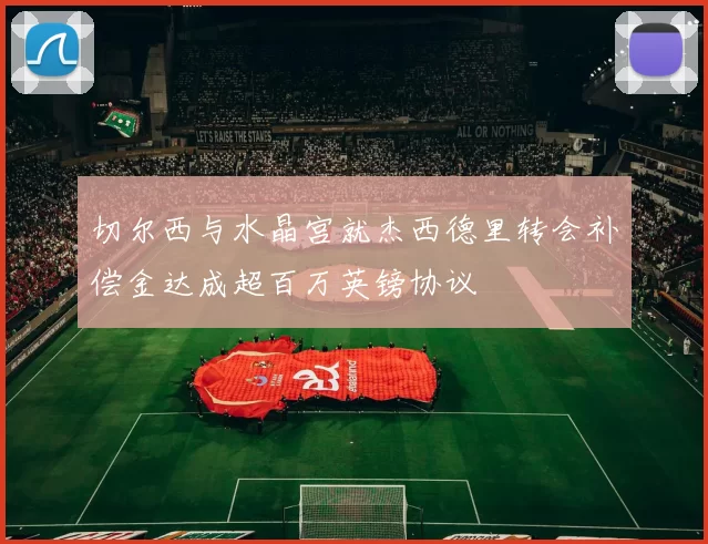 切尔西与水晶宫就杰西德里转会补偿金达成超百万英镑协议