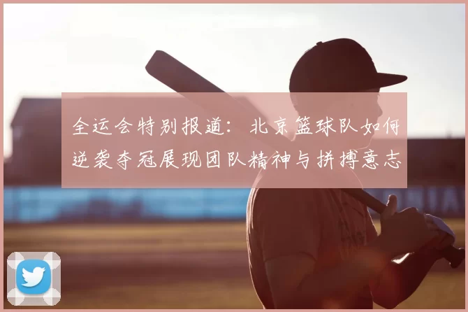 全运会特别报道：北京篮球队如何逆袭夺冠展现团队精神与拼搏意志
