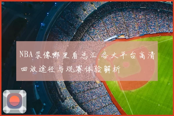 NBA录像哪里看总汇 各大平台高清回放途径与观赛体验解析