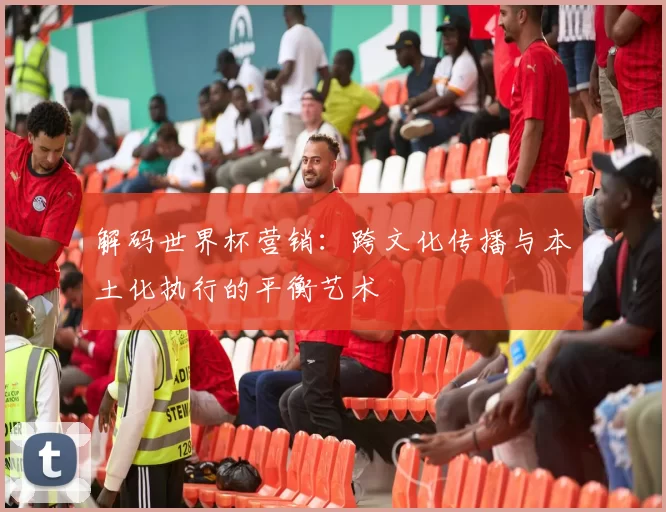 解码世界杯营销:跨文化传播与本土化执行的平衡艺术