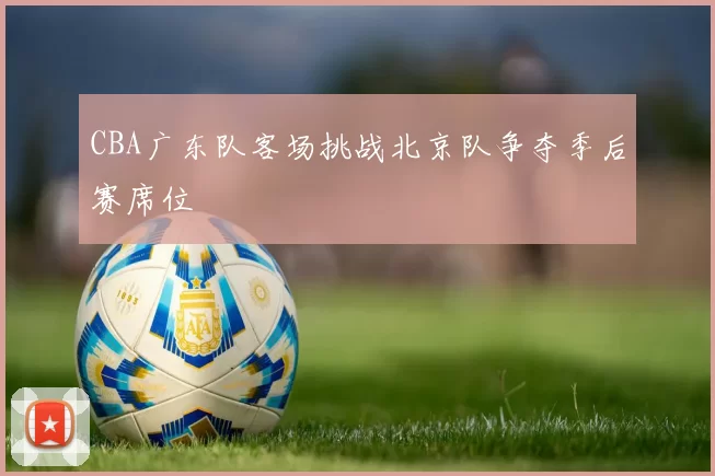 CBA广东队客场挑战北京队争夺季后赛席位