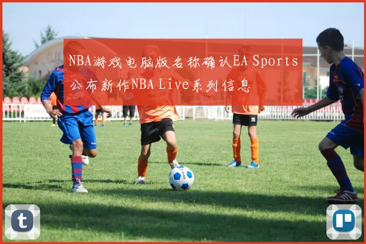 NBA游戏电脑版名称确认EA Sports公布新作NBA Live系列信息
