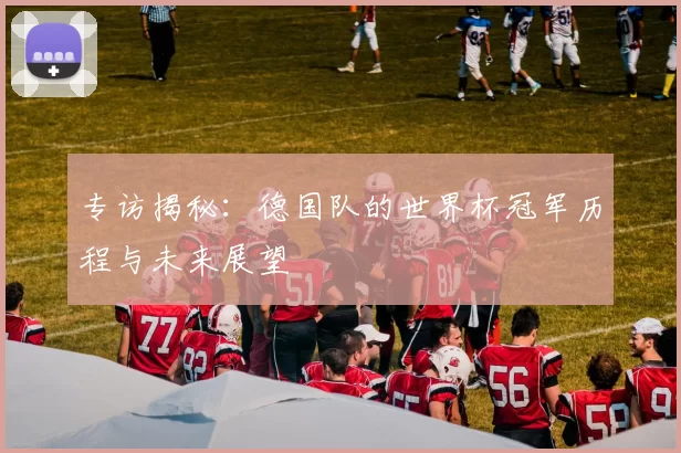 专访揭秘：德国队的世界杯冠军历程与未来展望