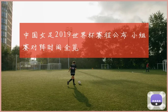 中国女足2019世界杯赛程公布 小组赛对阵时间全览
