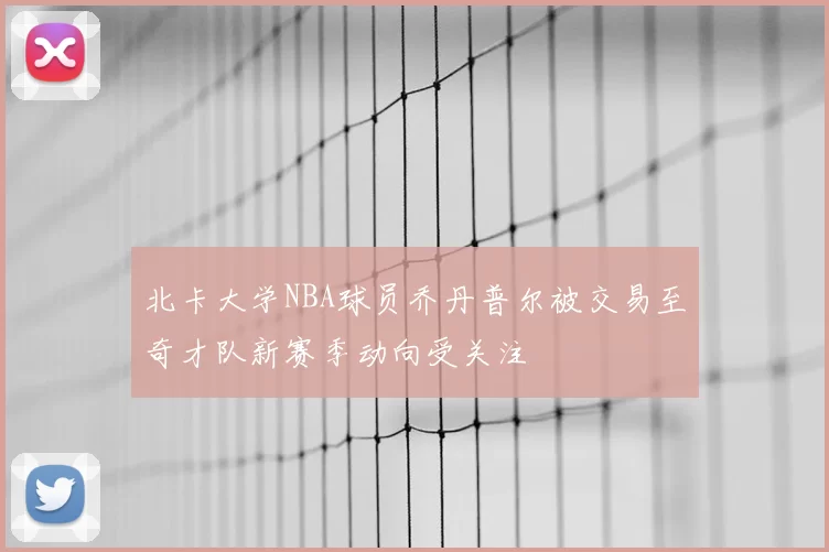 北卡大学NBA球员乔丹普尔被交易至奇才队新赛季动向受关注