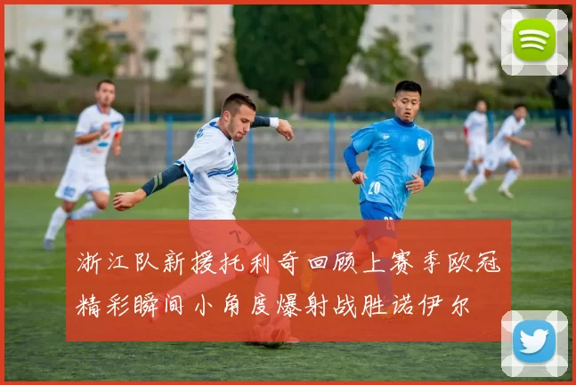 浙江队新援托利奇回顾上赛季欧冠精彩瞬间小角度爆射战胜诺伊尔