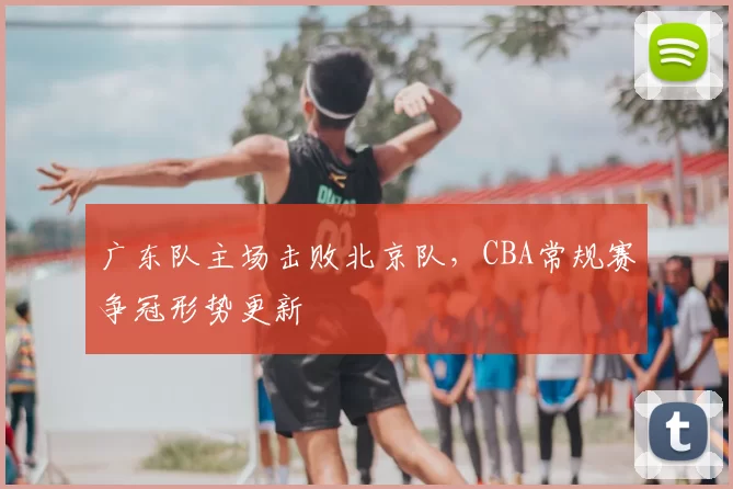 广东队主场击败北京队，CBA常规赛争冠形势更新