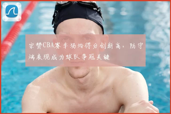 宗赞CBA赛季场均得分创新高，防守端表现成为球队争冠关键