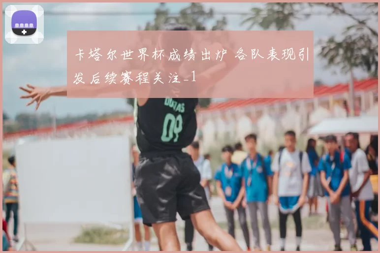 卡塔尔世界杯成绩出炉 各队表现引发后续赛程关注_1