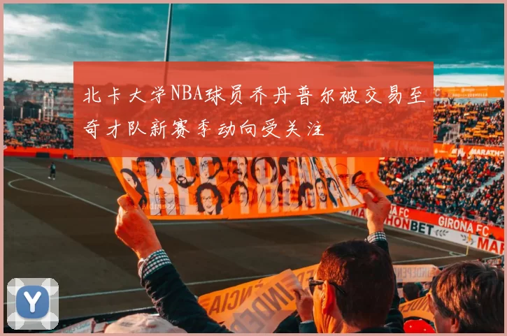 北卡大学NBA球员乔丹普尔被交易至奇才队新赛季动向受关注