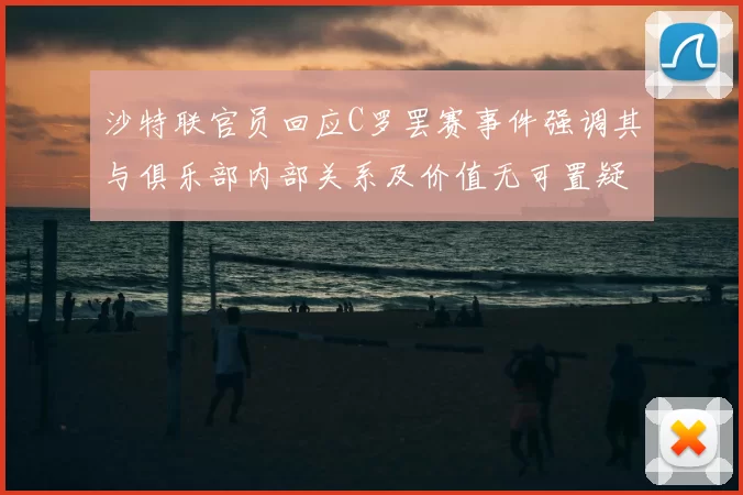 沙特联官员回应C罗罢赛事件强调其与俱乐部内部关系及价值无可置疑