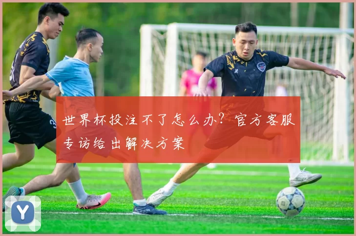 世界杯投注不了怎么办?官方客服专访给出解决方案