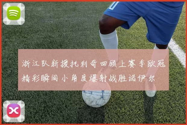 浙江队新援托利奇回顾上赛季欧冠精彩瞬间小角度爆射战胜诺伊尔