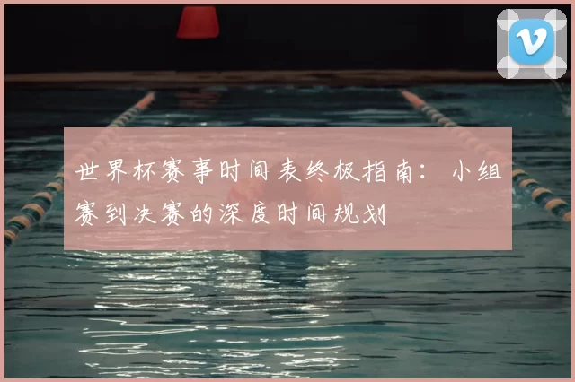 世界杯赛事时间表终极指南:小组赛到决赛的深度时间规划