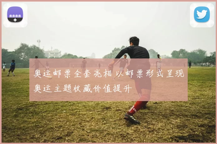 奥运邮票全套亮相 以邮票形式呈现奥运主题收藏价值提升