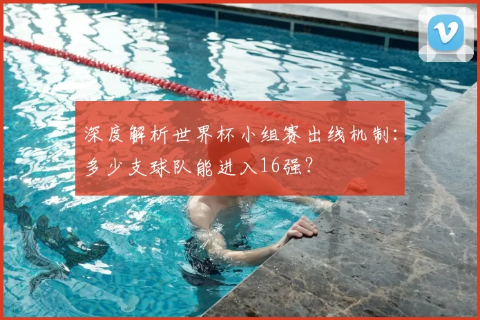 深度解析世界杯小组赛出线机制:多少支球队能进入16强?