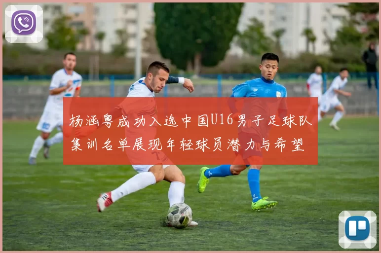 杨涵粤成功入选中国U16男子足球队集训名单展现年轻球员潜力与希望