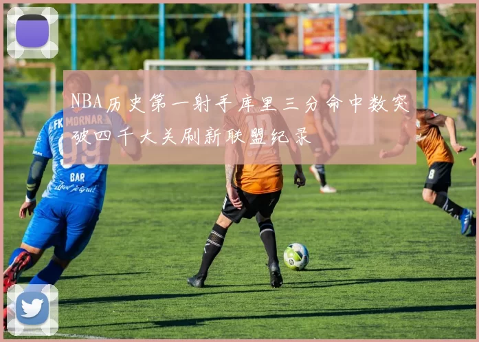 NBA历史第一射手库里三分命中数突破四千大关刷新联盟纪录