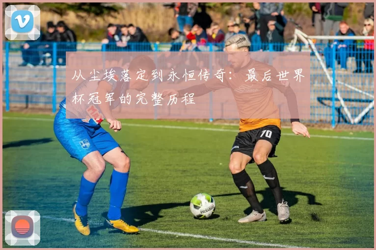 从尘埃落定到永恒传奇:最后世界杯冠军的完整历程