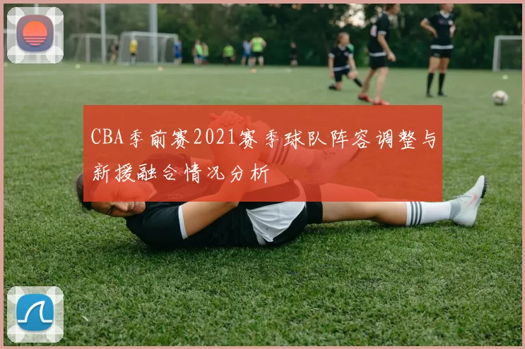 CBA季前赛2021赛季球队阵容调整与新援融合情况分析