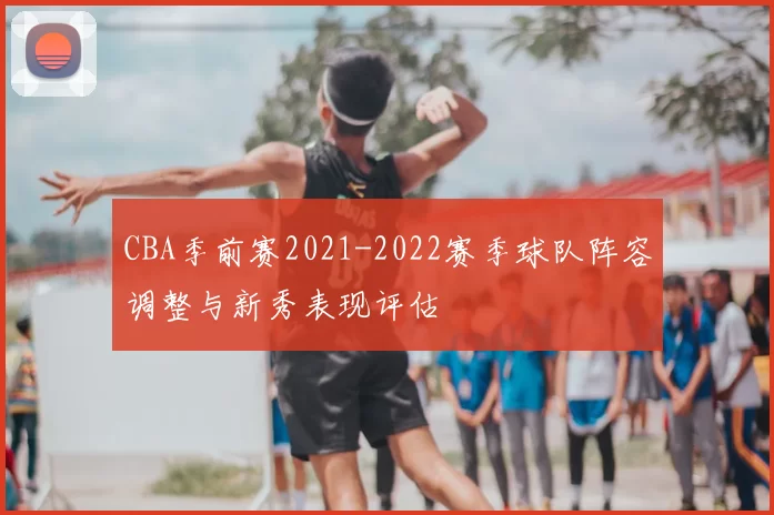 CBA季前赛2021-2022赛季球队阵容调整与新秀表现评估